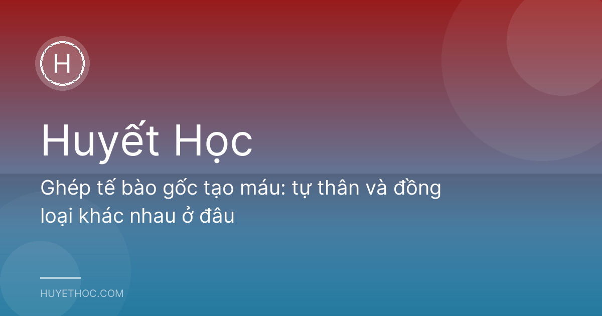 Ghép tế bào gốc tạo máu: tự thân và đồng loại khác nhau ở đâu