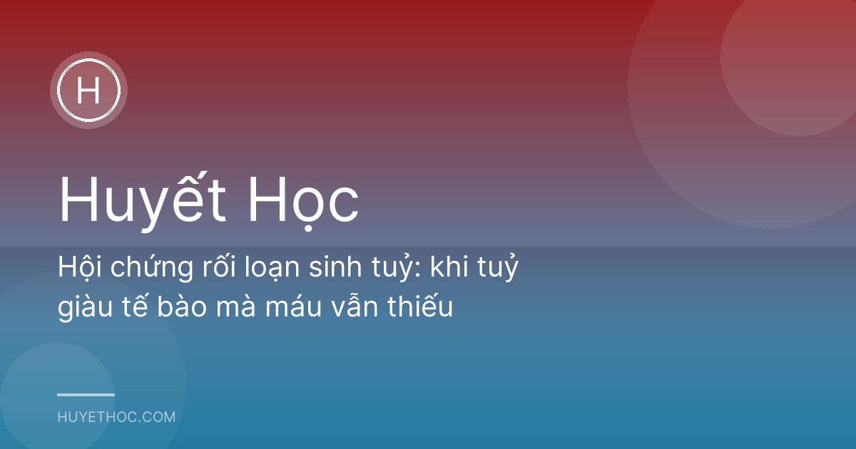 Hội chứng rối loạn sinh tuỷ: khi tuỷ giàu tế bào mà máu vẫn thiếu